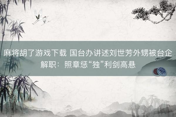 麻将胡了游戏下载 国台办讲述刘世芳外甥被台企解职：照章惩“独”利剑高悬