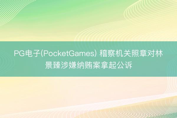 PG电子(PocketGames) 稽察机关照章对林景臻涉嫌纳贿案拿起公诉