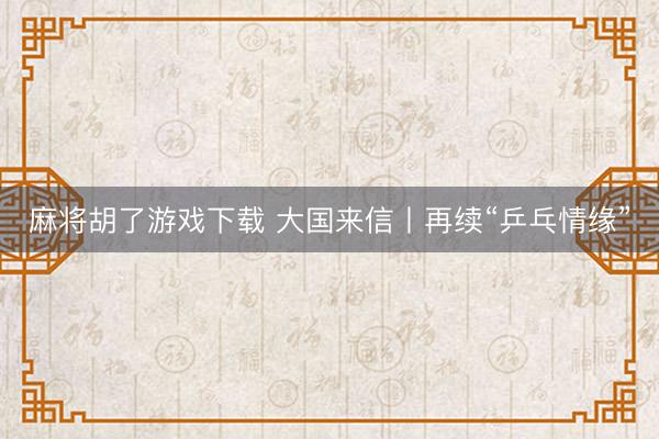 麻将胡了游戏下载 大国来信丨再续“乒乓情缘”