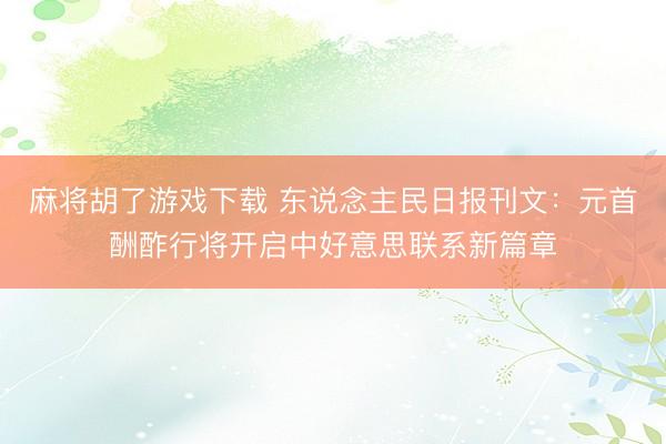麻将胡了游戏下载 东说念主民日报刊文：元首酬酢行将开启中好意思联系新篇章
