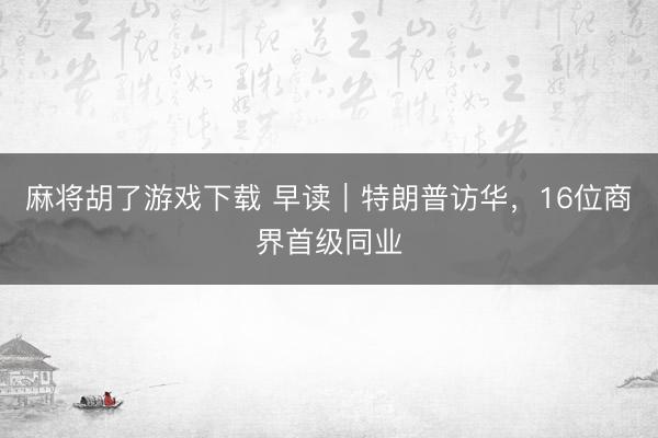 麻将胡了游戏下载 早读｜特朗普访华，16位商界首级同业