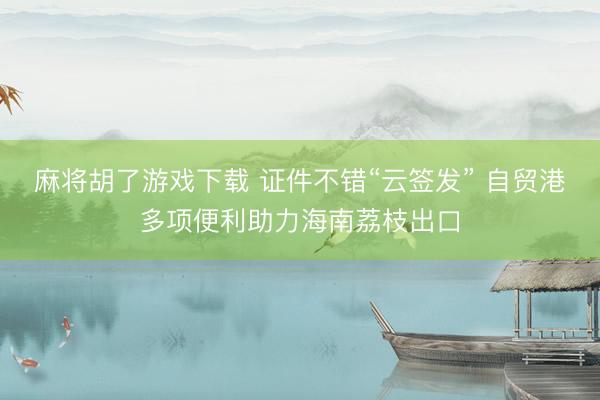 麻将胡了游戏下载 证件不错“云签发” 自贸港多项便利助力海南荔枝出口
