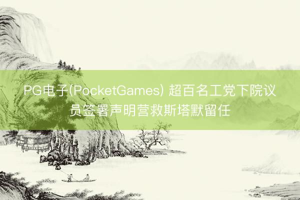 PG电子(PocketGames) 超百名工党下院议员签署声明营救斯塔默留任