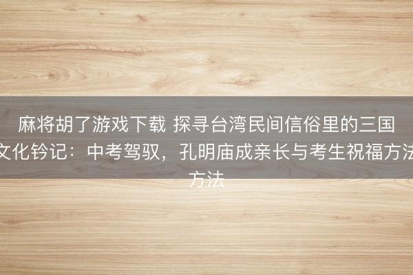麻将胡了游戏下载 探寻台湾民间信俗里的三国文化钤记：中考驾驭，孔明庙成亲长与考生祝福方法