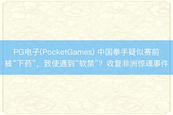PG电子(PocketGames) 中国拳手疑似赛前被“下药”，致使遇到“软禁”？收复非洲惊魂事件