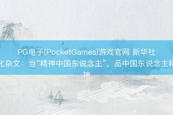 PG电子(PocketGames)游戏官网 新华社文化杂文：当“精神中国东说念主”，品中国东说念主精神