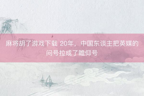 麻将胡了游戏下载 20年，中国东谈主把英媒的问号拉成了瞻仰号