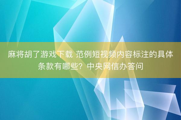 麻将胡了游戏下载 范例短视频内容标注的具体条款有哪些？中央网信办答问