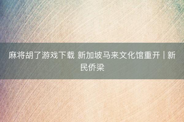 麻将胡了游戏下载 新加坡马来文化馆重开 | 新民侨梁