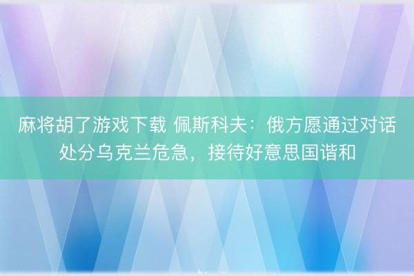 麻将胡了游戏下载 佩斯科夫：俄方愿通过对话处分乌克兰危急，接待好意思国谐和