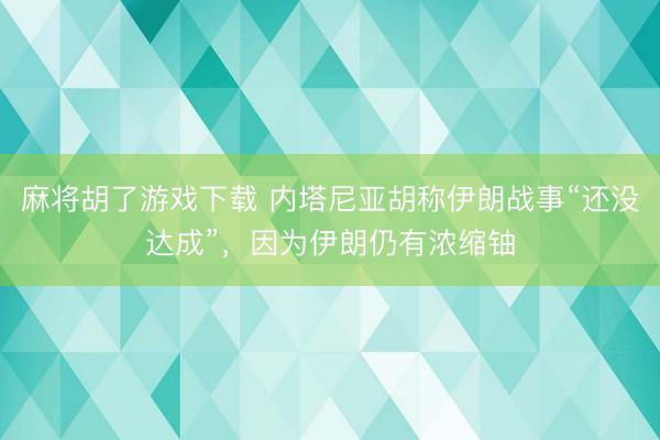 麻将胡了游戏下载 内塔尼亚胡称伊朗战事“还没达成”，因为伊朗仍有浓缩铀