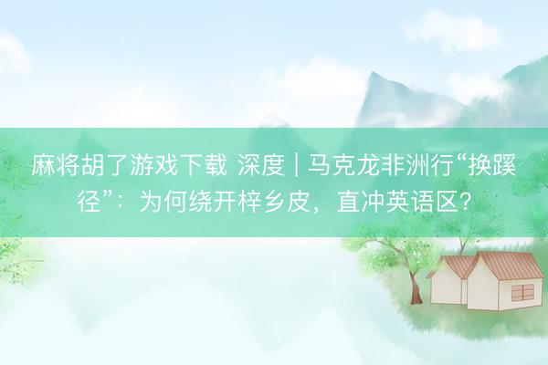 麻将胡了游戏下载 深度 | 马克龙非洲行“换蹊径”：为何绕开梓乡皮，直冲英语区？