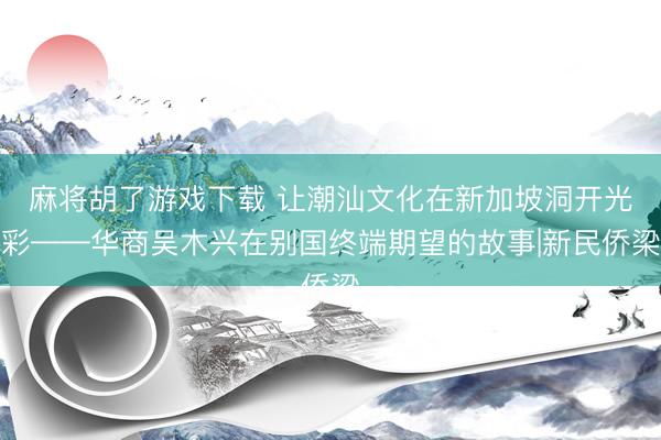麻将胡了游戏下载 让潮汕文化在新加坡洞开光彩——华商吴木兴在别国终端期望的故事|新民侨梁