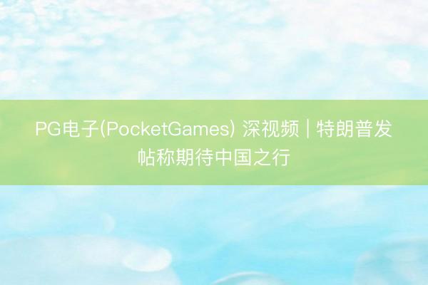 PG电子(PocketGames) 深视频 | 特朗普发帖称期待中国之行