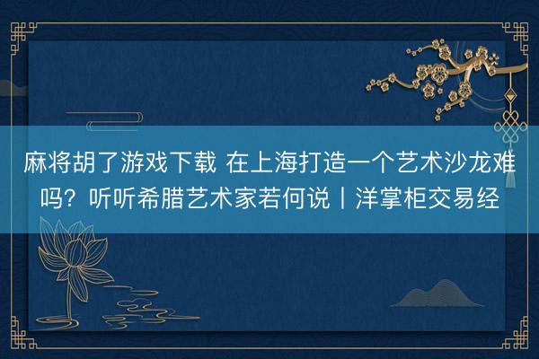 麻将胡了游戏下载 在上海打造一个艺术沙龙难吗？听听希腊艺术家若何说丨洋掌柜交易经