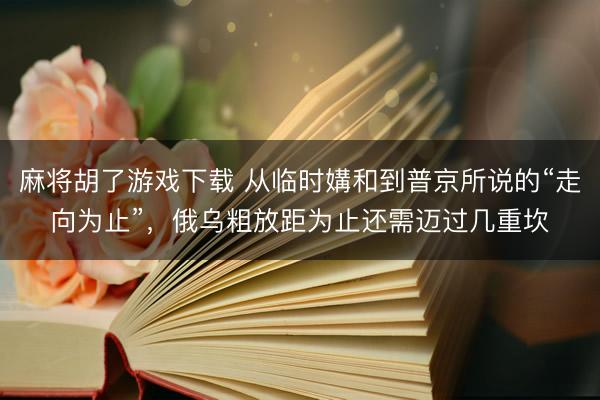 麻将胡了游戏下载 从临时媾和到普京所说的“走向为止”，俄乌粗放距为止还需迈过几重坎