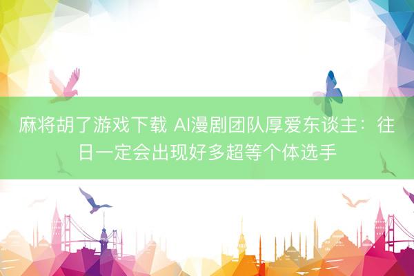 麻将胡了游戏下载 AI漫剧团队厚爱东谈主：往日一定会出现好多超等个体选手