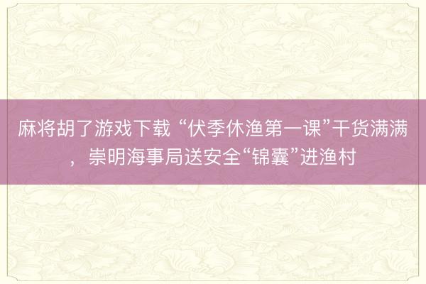 麻将胡了游戏下载 “伏季休渔第一课”干货满满，崇明海事局送安全“锦囊”进渔村