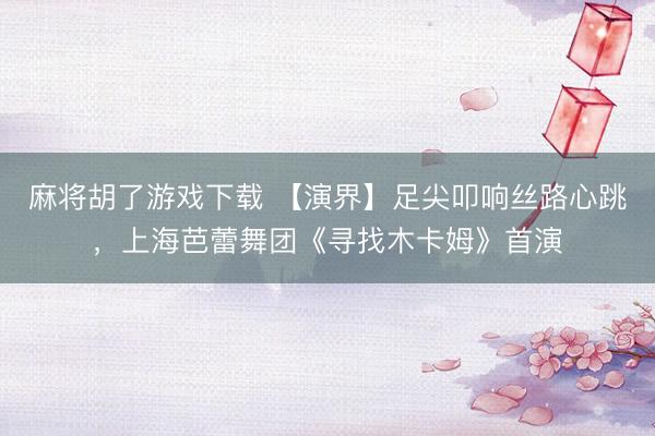 麻将胡了游戏下载 【演界】足尖叩响丝路心跳，上海芭蕾舞团《寻找木卡姆》首演