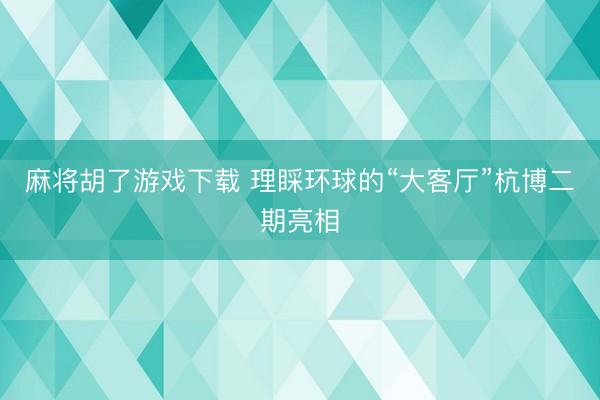 麻将胡了游戏下载 理睬环球的“大客厅”杭博二期亮相