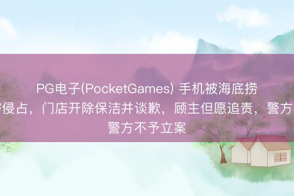 PG电子(PocketGames) 手机被海底捞保洁秘密侵占，门店开除保洁并谈歉，顾主但愿追责，警方不予立案