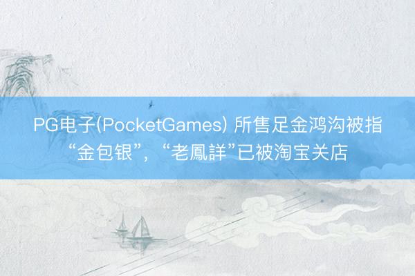 PG电子(PocketGames) 所售足金鸿沟被指“金包银”，“老鳳詳”已被淘宝关店