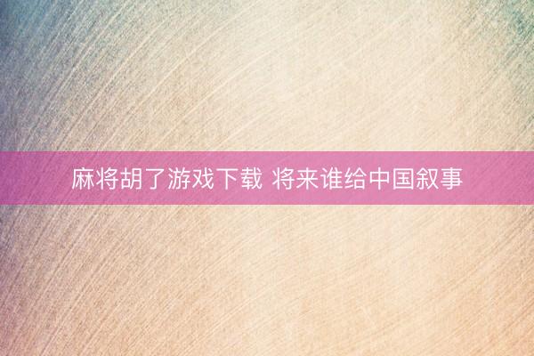 麻将胡了游戏下载 将来谁给中国叙事