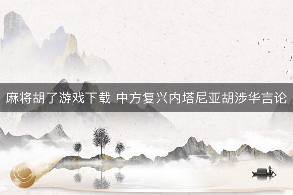 麻将胡了游戏下载 中方复兴内塔尼亚胡涉华言论