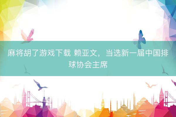 麻将胡了游戏下载 赖亚文，当选新一届中国排球协会主席