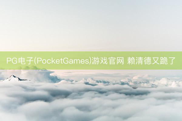 PG电子(PocketGames)游戏官网 赖清德又跪了