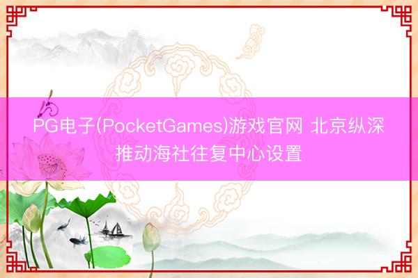 PG电子(PocketGames)游戏官网 北京纵深推动海社往复中心设置