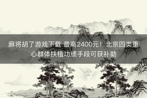 麻将胡了游戏下载 最高2400元！北京四类重心群体扶植功绩手段可获补助