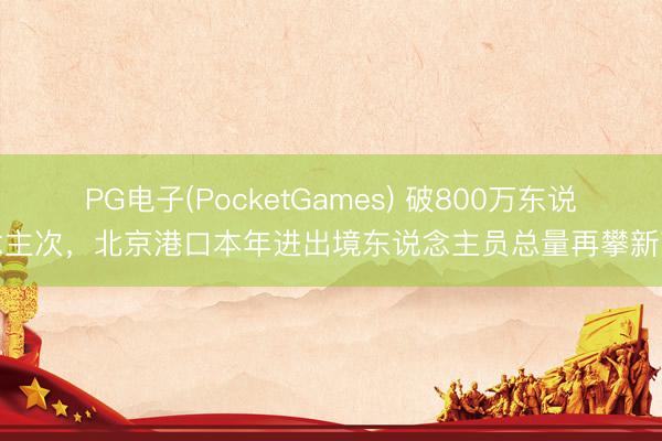 PG电子(PocketGames) 破800万东说念主次，北京港口本年进出境东说念主员总量再攀新高