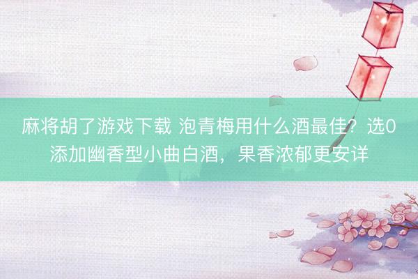 麻将胡了游戏下载 泡青梅用什么酒最佳？选0添加幽香型小曲白酒，果香浓郁更安详