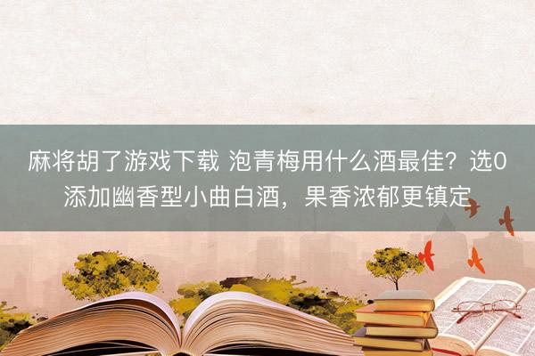 麻将胡了游戏下载 泡青梅用什么酒最佳？选0添加幽香型小曲白酒，果香浓郁更镇定