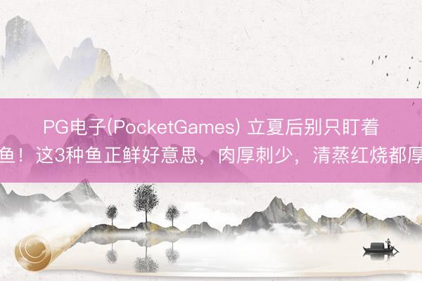 PG电子(PocketGames) 立夏后别只盯着鲫鱼！这3种鱼正鲜好意思，肉厚刺少，清蒸红烧都厚味
