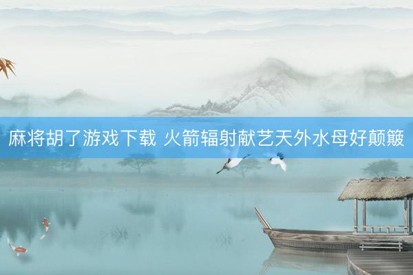麻将胡了游戏下载 火箭辐射献艺天外水母好颠簸