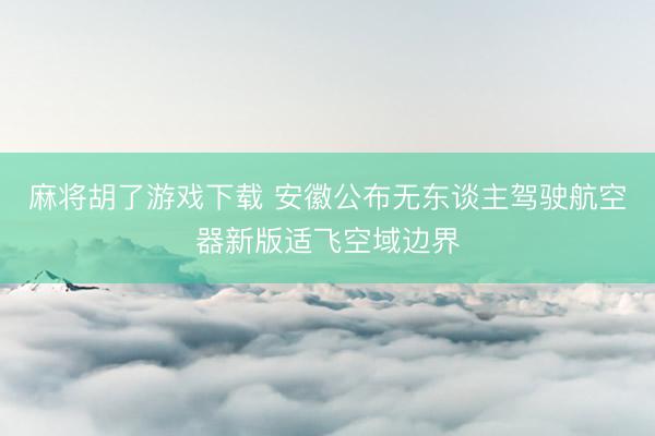 麻将胡了游戏下载 安徽公布无东谈主驾驶航空器新版适飞空域边界