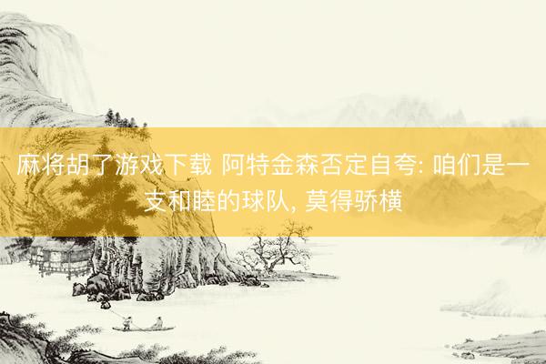 麻将胡了游戏下载 阿特金森否定自夸: 咱们是一支和睦的球队， 莫得骄横