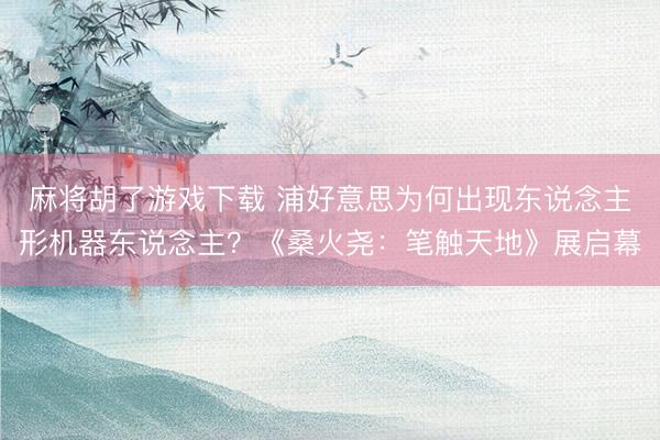 麻将胡了游戏下载 浦好意思为何出现东说念主形机器东说念主？《桑火尧：笔触天地》展启幕