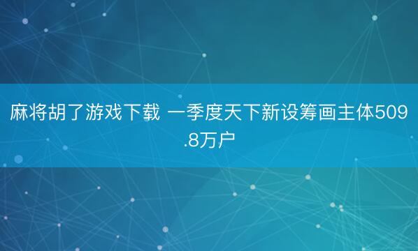 麻将胡了游戏下载 一季度天下新设筹画主体509.8万户