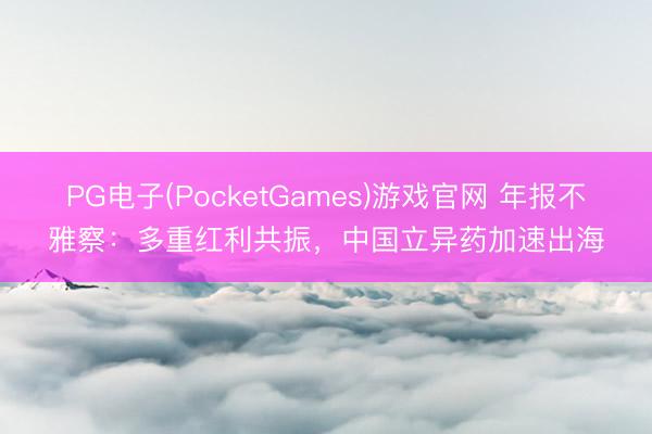 PG电子(PocketGames)游戏官网 年报不雅察：多重红利共振，中国立异药加速出海