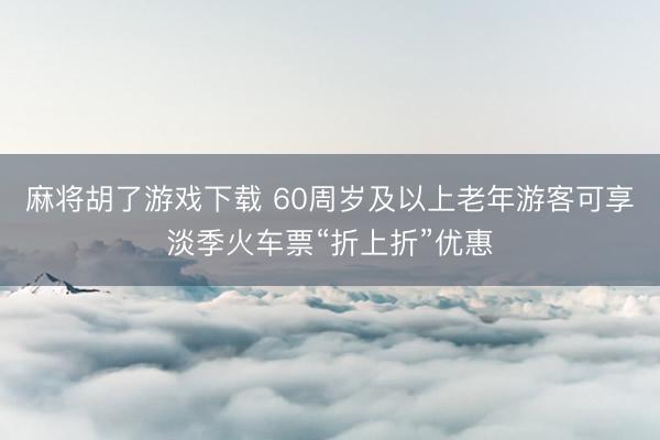 麻将胡了游戏下载 60周岁及以上老年游客可享淡季火车票“折上折”优惠