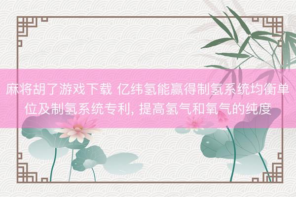 麻将胡了游戏下载 亿纬氢能赢得制氢系统均衡单位及制氢系统专利， 提高氢气和氧气的纯度