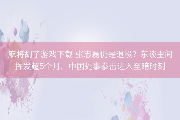 麻将胡了游戏下载 张志磊仍是退役？东谈主间挥发超5个月，中国处事拳击进入至暗时刻