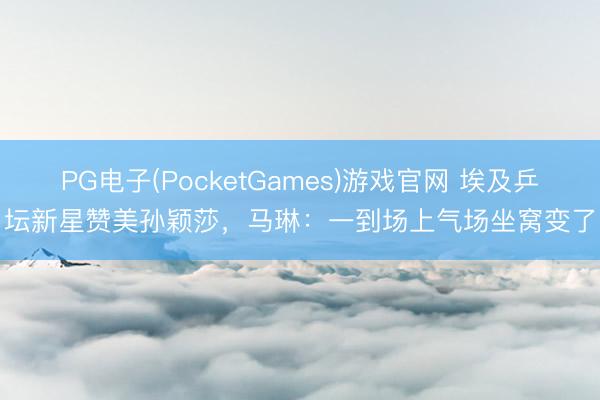 PG电子(PocketGames)游戏官网 埃及乒坛新星赞美孙颖莎,马琳:一到场上气场坐窝变了