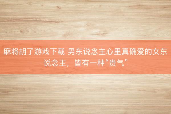 麻将胡了游戏下载 男东说念主心里真确爱的女东说念主，皆有一种“贵气”