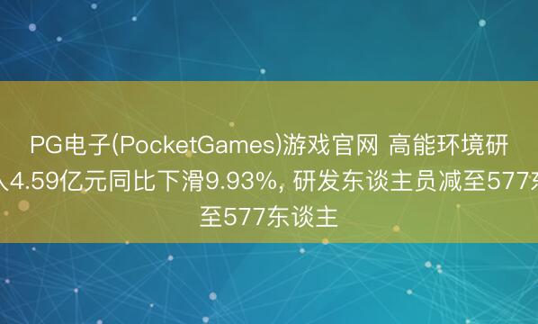 PG电子(PocketGames)游戏官网 高能环境研发进入4.59亿元同比下滑9.93%， 研发东谈主员减至577东谈主