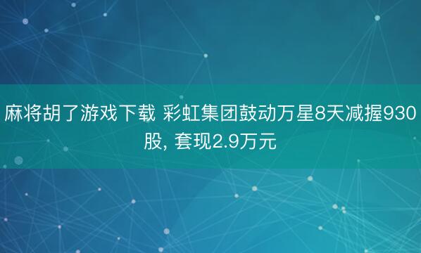 麻将胡了游戏下载 彩虹集团鼓动万星8天减握930股， 套现2.9万元