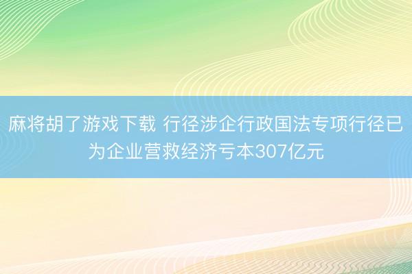 麻将胡了游戏下载 行径涉企行政国法专项行径已为企业营救经济亏本307亿元